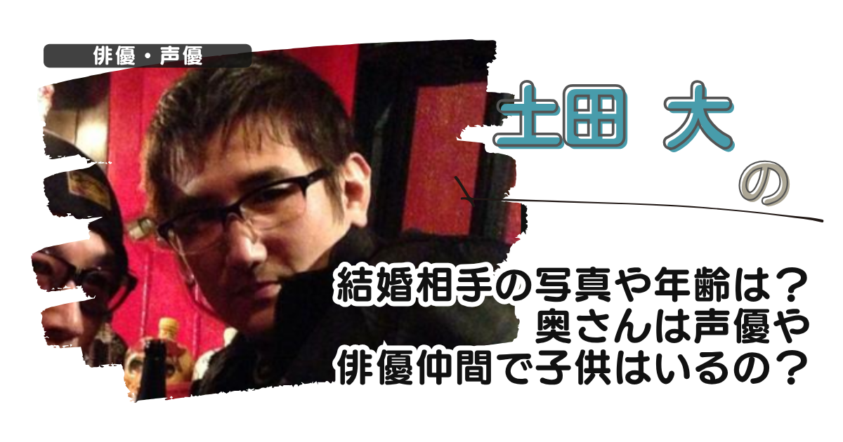 土田大の結婚相手の写真や年齢は？奥さんは声優や俳優仲間で子供はいるの？